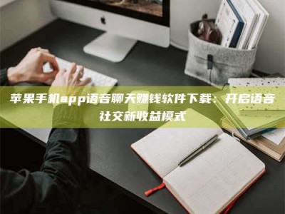 当阳苹果手机app语音聊天赚钱软件下载：开启语音社交新收益模式